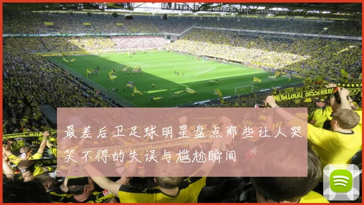最差后卫足球明星盘点那些让人哭笑不得的失误与尴尬瞬间