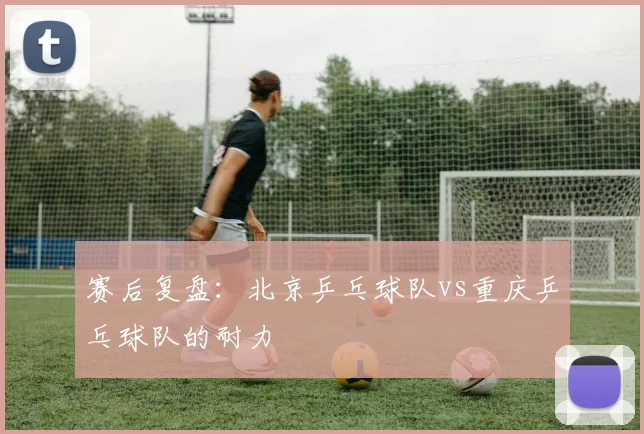 赛后复盘：北京乒乓球队vs重庆乒乓球队的耐力