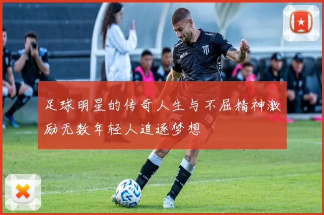 足球明星的传奇人生与不屈精神激励无数年轻人追逐梦想