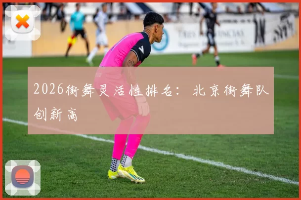 2026街舞灵活性排名：北京街舞队创新高