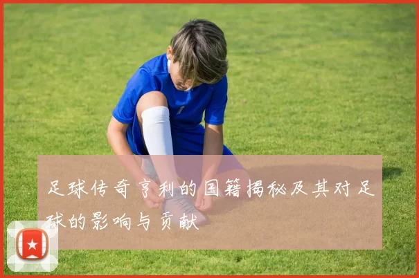 足球传奇亨利的国籍揭秘及其对足球的影响与贡献