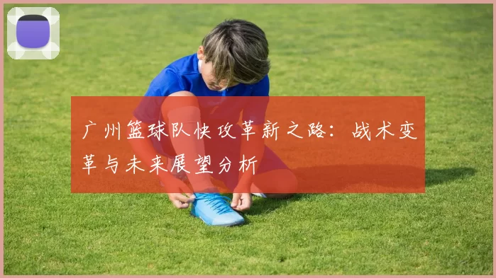 广州篮球队快攻革新之路：战术变革与未来展望分析