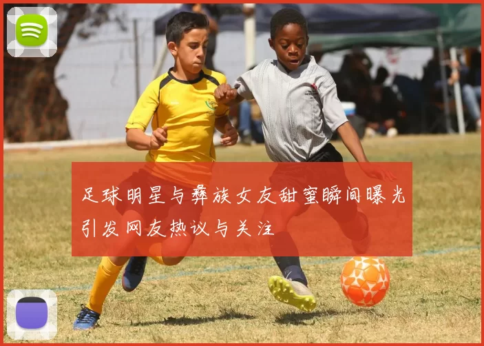 足球明星与彝族女友甜蜜瞬间曝光引发网友热议与关注
