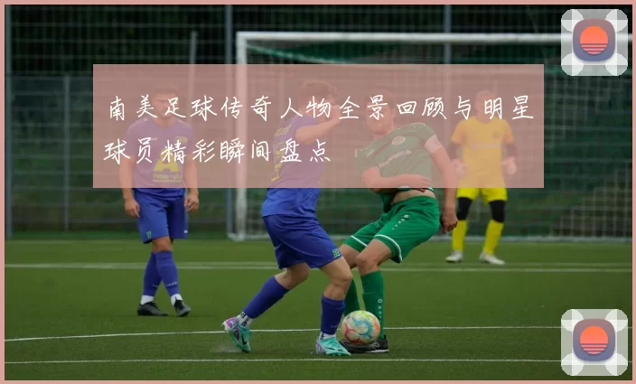 南美足球传奇人物全景回顾与明星球员精彩瞬间盘点