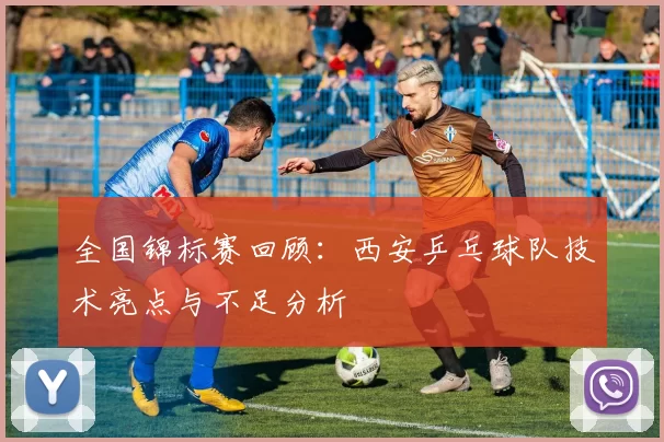 全国锦标赛回顾：西安乒乓球队技术亮点与不足分析